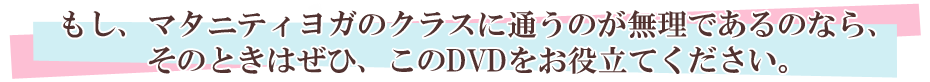 もし、マタニティヨガのクラスに通うのが無理であるのなら、そのときはぜひ、このDVDをお役立てください。